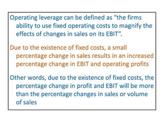 Operating leverage can be defined as “the firms
ability to use fixed operating costs to magnify the
effects of changes in sales on its EBIT”.
Due to the existence of fixed costs, a small
percentage change in sales results in an increased
percentage change in EBIT and operating profits
Other words, due to the existence of fixed costs, the
percentage change in profit and EBIT will be more
than the percentage changes in sales or volume
of sales
 