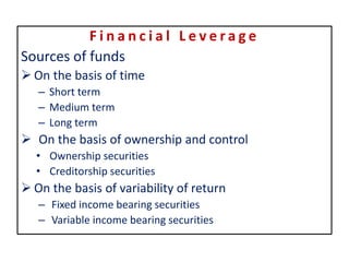F i n a n c i a l L e v e r a g e
Sources of funds
 On the basis of time
– Short term
– Medium term
– Long term
 On the basis of ownership and control
• Ownership securities
• Creditorship securities
 On the basis of variability of return
– Fixed income bearing securities
– Variable income bearing securities
 