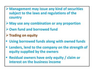 Management may issue any kind of securities
subject to the laws and regulations of the
country
May use any combination or any proportion
Own fund and borrowed fund
Trading on equity
 Using borrowed funds along with owned funds
 Lenders, lend to the company on the strength of
equity supplied by the owners
 Residual owners have only equity / claim or
interest on the business income
 