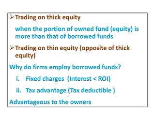 Trading on thick equity
when the portion of owned fund (equity) is
more than that of borrowed funds
Trading on thin equity (opposite of thick
equity)
Why do firms employ borrowed funds?
i. Fixed charges (Interest < ROI)
ii. Tax advantage (Tax deductible )
Advantageous to the owners
 