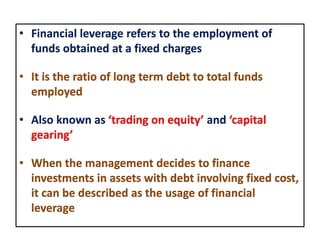 • Financial leverage refers to the employment of
funds obtained at a fixed charges
• It is the ratio of long term debt to total funds
employed
• Also known as ‘trading on equity’ and ‘capital
gearing’
• When the management decides to finance
investments in assets with debt involving fixed cost,
it can be described as the usage of financial
leverage
 