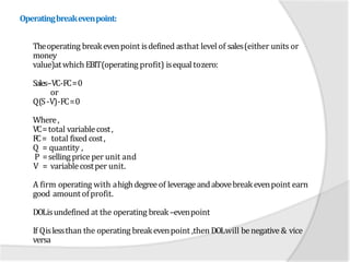 Operatingbreakevenpoint:
Theoperating breakevenpoint isdefined asthat levelof sales(either units or
money
value)atwhich EBIT(operating profit) isequaltozero:
Sales–VC-FC=0
or
Q(S-V)-FC=0
Where,
VC=total variablecost,
FC= total fixed cost,
Q = quantity ,
P =sellingprice per unit and
V = variablecostper unit.
A firm operating with ahighdegreeof leverageandabovebreakevenpoint earn
good amount ofprofit.
DOLisundefined at the operating break–evenpoint
If Qislessthan the operating breakevenpoint ,then DOLwill benegative& vice
versa
 