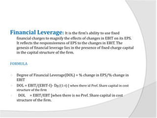 Financial Leverage: It is the firm’s ability to use fixed
financial charges to magnify the effects of changes in EBIT on its EPS.
It reflects the responsiveness of EPS to the changes in EBIT. The
genesis of financial leverage lies in the presence of fixed charge capital
in the capital structure of the firm.
FORMULA
 Degree of Financial Leverage(DOL) = % change in EPS/% change in
EBIT
 DOL = EBIT/(EBIT-I)- Dp/(1-t) [ when there id Pref. Share capital in cost
structure of the firm
 DOL = EBIT/EBT [when there is no Pref. Share capital in cost
structure of the firm.
 