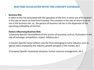• Business Risk
It refers to the risk associated with the operation of the firm. It arises out of fluctuation
in the rate of return on total fund invested. The variation in the rate of return leads to
rise in the business risk. so., the genesis of business risk lies in the dispersion of the
operating profitability of the firm.
Factors influencing Business Risk:
1.Economy Specific Factor(effects all the sectors of economy; such as, fluctuation in the
rate of exchange, competition, import, inflation,etc.)
2.Industry Specific Factor (effects only the firms belonging to same industry; such as,
special status enjoyed by the industry, growth prospect in the market, etc.)
3.Company Specific Factor(cost structure, human resource management, etc.)
MATTERS ACCOCIATED WITH THE CONCEPT LEVERAGE
 
