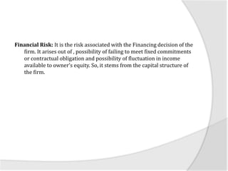 Financial Risk: It is the risk associated with the Financing decision of the
firm. It arises out of , possibility of failing to meet fixed commitments
or contractual obligation and possibility of fluctuation in income
available to owner’s equity. So, it stems from the capital structure of
the firm.
 