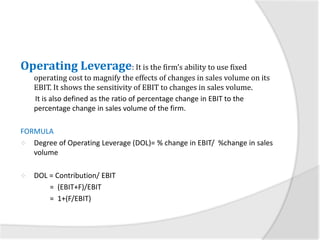 Operating Leverage: It is the firm’s ability to use fixed
operating cost to magnify the effects of changes in sales volume on its
EBIT. It shows the sensitivity of EBIT to changes in sales volume.
It is also defined as the ratio of percentage change in EBIT to the
percentage change in sales volume of the firm.
FORMULA
 Degree of Operating Leverage (DOL)= % change in EBIT/ %change in sales
volume
 DOL = Contribution/ EBIT
= (EBIT+F)/EBIT
= 1+(F/EBIT)
 