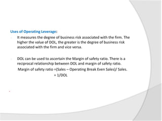 Uses of Operating Leverage:
o It measures the degree of business risk associated with the firm. The
higher the value of DOL, the greater is the degree of business risk
associated with the firm and vice versa.
o DOL can be used to ascertain the Margin of safety ratio. There is a
reciprocal relationship between DOL and margin of safety ratio.
Margin of safety ratio =(Sales – Operating Break Even Sales)/ Sales.
= 1/DOL
.
 
