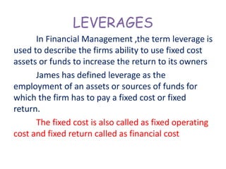 LEVERAGES
In Financial Management ,the term leverage is
used to describe the firms ability to use fixed cost
assets or funds to increase the return to its owners
James has defined leverage as the
employment of an assets or sources of funds for
which the firm has to pay a fixed cost or fixed
return.
The fixed cost is also called as fixed operating
cost and fixed return called as financial cost
 