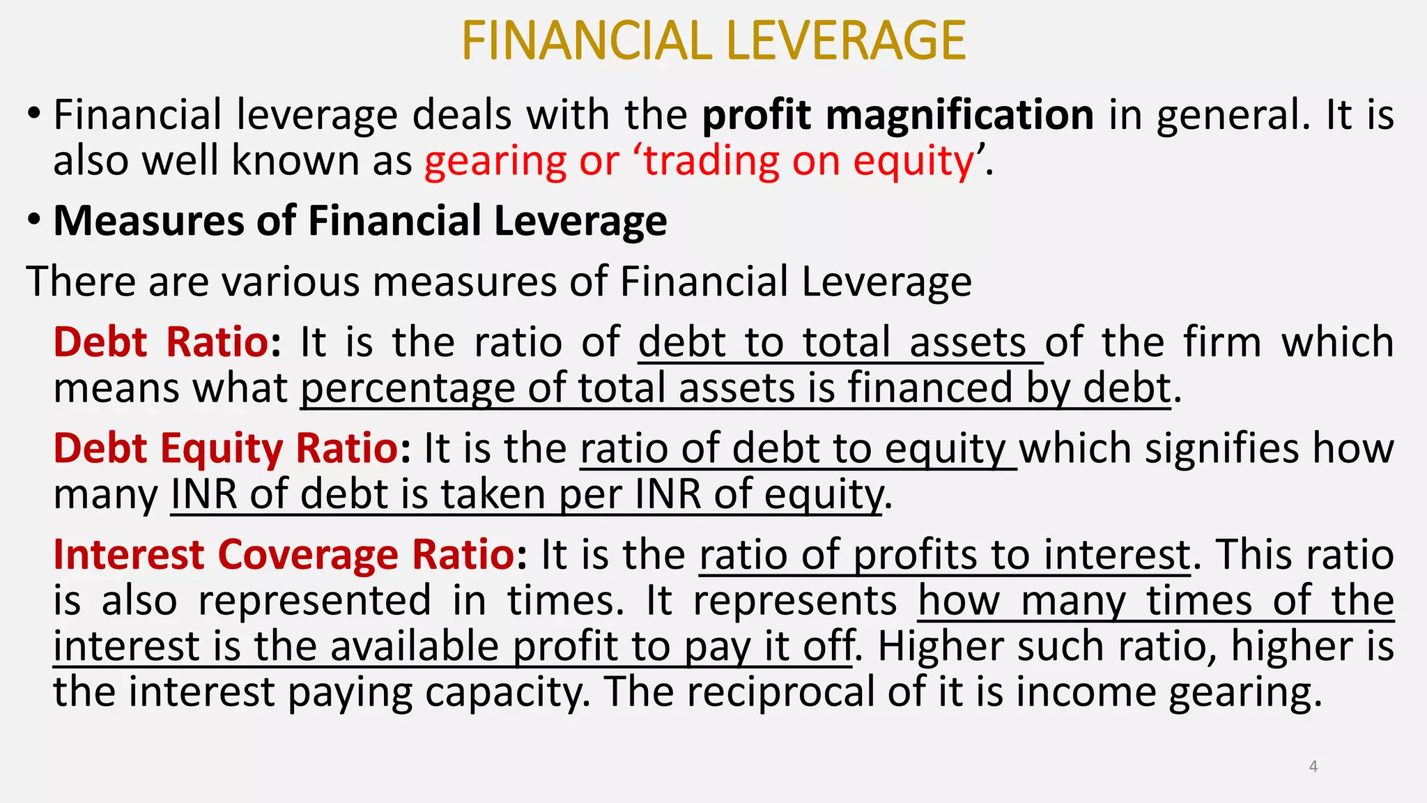 FINANCIAL LEVERAGE
• Financial leverage deals with the profit magnification in general. It is
also well known as gearing or ‘trading on equity’.
• Measures of Financial Leverage
There are various measures of Financial Leverage
Debt Ratio: It is the ratio of debt to total assets of the firm which
means what percentage of total assets is financed by debt.
Debt Equity Ratio: It is the ratio of debt to equity which signifies how
many INR of debt is taken per INR of equity.
Interest Coverage Ratio: It is the ratio of profits to interest. This ratio
is also represented in times. It represents how many times of the
interest is the available profit to pay it off. Higher such ratio, higher is
the interest paying capacity. The reciprocal of it is income gearing.
4
 
