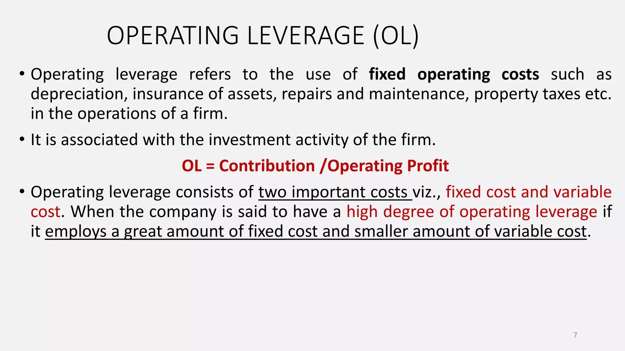 OPERATING LEVERAGE (OL)
• Operating leverage refers to the use of fixed operating costs such as
depreciation, insurance of assets, repairs and maintenance, property taxes etc.
in the operations of a firm.
• It is associated with the investment activity of the firm.
OL = Contribution /Operating Profit
• Operating leverage consists of two important costs viz., fixed cost and variable
cost. When the company is said to have a high degree of operating leverage if
it employs a great amount of fixed cost and smaller amount of variable cost.
7
 