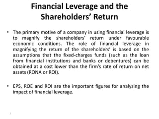 Financial Leverage and the
Shareholders’ Return
• The primary motive of a company in using financial leverage is
to magnify the shareholders’ return under favourable
economic conditions. The role of financial leverage in
magnifying the return of the shareholders’ is based on the
assumptions that the fixed-charges funds (such as the loan
from financial institutions and banks or debentures) can be
obtained at a cost lower than the firm’s rate of return on net
assets (RONA or ROI).
• EPS, ROE and ROI are the important figures for analysing the
impact of financial leverage.
7
 