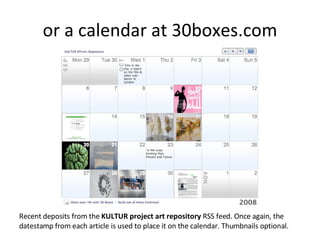 or a calendar at 30boxes.com Recent deposits from the  KULTUR project art repository  RSS feed. Once again, the datestamp from each article is used to place it on the calendar. Thumbnails optional. 