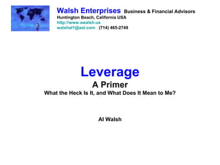 Leverage A Primer What the Heck Is It, and What Does It Mean to Me? Al Walsh Walsh Enterprises   Business & Financial Advisors Huntington Beach, California USA http://www.awalsh.us [email_address]   (714) 465-2749 