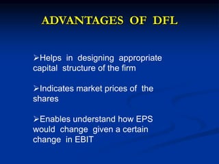 ADVANTAGES OF DFL
Helps in designing appropriate
capital structure of the firm
Indicates market prices of the
shares
Enables understand how EPS
would change given a certain
change in EBIT
 