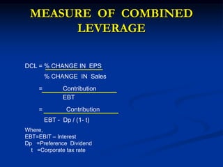 MEASURE OF COMBINED
LEVERAGE
DCL = % CHANGE IN EPS
% CHANGE IN Sales
= Contribution
EBT
= Contribution
EBT - Dp / (1- t)
Where,
EBT=EBIT – Interest
Dp =Preference Dividend
t =Corporate tax rate
 