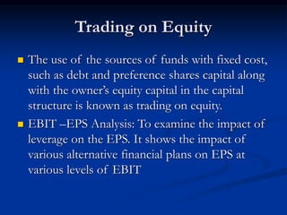 Trading on Equity
 The use of the sources of funds with fixed cost,
such as debt and preference shares capital along
with the owner’s equity capital in the capital
structure is known as trading on equity.
 EBIT –EPS Analysis: To examine the impact of
leverage on the EPS. It shows the impact of
various alternative financial plans on EPS at
various levels of EBIT
 