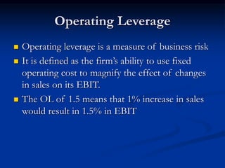 Operating Leverage
 Operating leverage is a measure of business risk
 It is defined as the firm’s ability to use fixed
operating cost to magnify the effect of changes
in sales on its EBIT.
 The OL of 1.5 means that 1% increase in sales
would result in 1.5% in EBIT
 