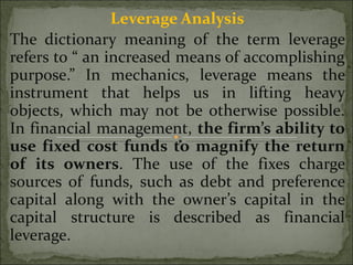 Leverage Analysis The dictionary meaning of the term leverage refers to “ an increased means of accomplishing purpose.” In mechanics, leverage means the instrument that helps us in lifting heavy objects, which may not be otherwise possible. In financial management,  the firm’s ability to use fixed cost funds to magnify the return of its owners . The use of the fixes charge sources of funds, such as debt and preference capital along with the owner’s capital in the capital structure is described as financial leverage. 