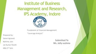 Institute of Business
Management and Research,
IPS Academy, Indore
Fundament of financial Management
“Leverage Analysis”
Prepared by-
Saloni Agrawal
Mahima Jain
Jai Kumar Pandit
MBA 2nd Sem
Submitted To
Ms. Jolly sushma
 