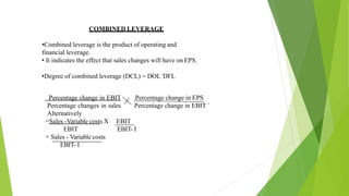 COMBINED LEVERAGE
•Combined leverage is the product of operating and
financial leverage.
• It indicates the effect that sales changes will have on EPS.
•Degree of combined leverage (DCL) = DOL´DFL
Percentage change in EPS
Percentage change in EBIT ´
Percentage change in EBIT
Percentage changes in sales
Alternatively
EBIT
EBIT- I
=Sales -Variable costs X
EBIT
= Sales - Variable costs
EBIT- I
 