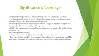 Significance of Leverage
The term leverage refers to a relationship between two interrelated variables.
 In financial analysis, the leverage reflects the responsiveness or influence of one
financial variable over some other financial variable.
It quantifies the relative changes in profit due to change in the sales. It depicts the
change in fixed costs incurred to sell the goods.
It helps the management in controlling operating costs or varying the profit with an
element of risk.
It also helps in forecasting.
 It helps in understanding the relationship between any two variables.
However, the two variables for which the relationship is to be established should be
interrelated, otherwise, the leverage study may not have any useful purpose to serve.
 