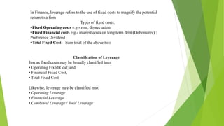In Finance, leverage refers to the use of fixed costs to magnify the potential
return to a firm
Types of fixed costs:
Fixed Operating costs e.g.- rent, depreciation
Fixed Financial costs e.g.- interest costs on long term debt (Debentures) ;
Preference Dividend
Total Fixed Cost – Sum total of the above two
Classification of Leverage
Just as fixed costs may be broadly classified into:
• Operating Fixed Cost; and
• Financial Fixed Cost,
• Total Fixed Cost
Likewise, leverage may be classified into:
• Operating Leverage
• Financial Leverage
• Combined Leverage / Total Leverage
 