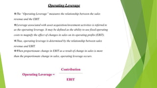 Operating Leverage
The “Operating Leverage” measures the relationship between the sales
revenue and the EBIT.
Leverage associated with asset acquisition/investment activities is referred to
as the operating leverage. It may be defined as the ability to use fixed operating
costs to magnify the effect of changes in sales on its operating profits (EBIT).
Thus, operating leverage is determined by the relationship between sales
revenue and EBIT.
When proportionate change in EBIT as a result of change in sales is more
than the proportionate change in sales, operating leverage occurs.
 