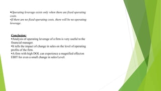 Operating leverage exists only when there are fixed operating
costs.
•If there are no fixed operating costs, there will be no operating
leverage.
Conclusion;
Analysis of operating leverage of a firm is very useful to the
financial manager.
It tells the impact of change in sales on the level of operating
profits of the firm.
A firm with high DOL can experience a magnified effecton
EBIT for even a small change in sales Level.
 