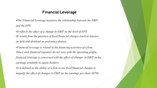Financial Leverage
•The Financial Leverage measures the relationship between the EBIT
and the EPS.
•It reflects the effect of a change in EBIT on the level of EPS.
•It results from the presence of fixed financial charges (such as interest
on debt and dividend on preference shares).
•Financial leverage is related to the financing activities of a firm.
•Since such financial expenses do not vary with the operating profits,
financial leverage is concerned with the effect of changes in EBIT on the
earnings available to equity-holders.
•It is defined as the ability of a firm to use fixed financial charges to
magnify the effect of changes in EBIT on the earnings per share (EPS).
 