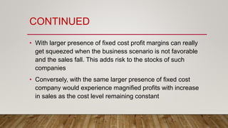 CONTINUED
• With larger presence of fixed cost profit margins can really
get squeezed when the business scenario is not favorable
and the sales fall. This adds risk to the stocks of such
companies
• Conversely, with the same larger presence of fixed cost
company would experience magnified profits with increase
in sales as the cost level remaining constant
 