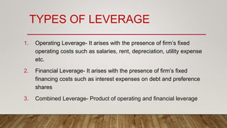 TYPES OF LEVERAGE
1. Operating Leverage- It arises with the presence of firm’s fixed
operating costs such as salaries, rent, depreciation, utility expense
etc.
2. Financial Leverage- It arises with the presence of firm’s fixed
financing costs such as interest expenses on debt and preference
shares
3. Combined Leverage- Product of operating and financial leverage
 