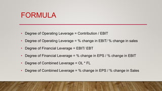 FORMULA
• Degree of Operating Leverage = Contribution / EBIT
• Degree of Operating Leverage = % change in EBIT/ % change in sales
• Degree of Financial Leverage = EBIT/ EBT
• Degree of Financial Leverage = % change in EPS / % change in EBIT
• Degree of Combined Leverage = OL * FL
• Degree of Combined Leverage = % change in EPS / % change in Sales
 
