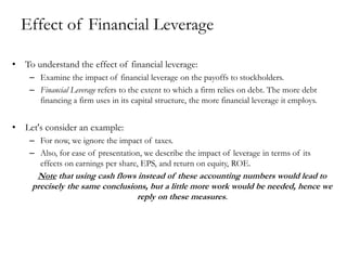 Effect of Financial Leverage
• To understand the effect of financial leverage:
– Examine the impact of financial leverage on the payoffs to stockholders.
– Financial Leverage refers to the extent to which a firm relies on debt. The more debt
financing a firm uses in its capital structure, the more financial leverage it employs.
• Let's consider an example:
– For now, we ignore the impact of taxes.
– Also, for ease of presentation, we describe the impact of leverage in terms of its
effects on earnings per share, EPS, and return on equity, ROE.
Note that using cash flows instead of these accounting numbers would lead to
precisely the same conclusions, but a little more work would be needed, hence we
reply on these measures.
 