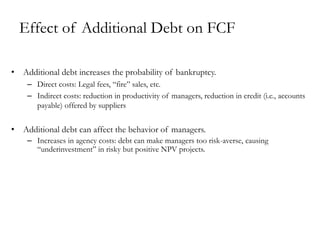Effect of Additional Debt on FCF
• Additional debt increases the probability of bankruptcy.
– Direct costs: Legal fees, “fire” sales, etc.
– Indirect costs: reduction in productivity of managers, reduction in credit (i.e., accounts
payable) offered by suppliers
• Additional debt can affect the behavior of managers.
– Increases in agency costs: debt can make managers too risk-averse, causing
“underinvestment” in risky but positive NPV projects.
 
