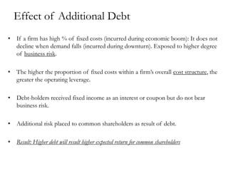 Effect of Additional Debt
• If a firm has high % of fixed costs (incurred during economic boom): It does not
decline when demand falls (incurred during downturn). Exposed to higher degree
of business risk.
• The higher the proportion of fixed costs within a firm’s overall cost structure, the
greater the operating leverage.
• Debt-holders received fixed income as an interest or coupon but do not bear
business risk.
• Additional risk placed to common shareholders as result of debt.
• Result: Higher debt will result higher expected return for common shareholders
 