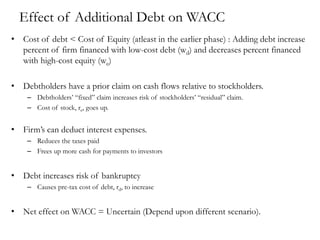 Effect of Additional Debt on WACC
• Cost of debt < Cost of Equity (atleast in the earlier phase) : Adding debt increase
percent of firm financed with low-cost debt (wd) and decreases percent financed
with high-cost equity (we)
• Debtholders have a prior claim on cash flows relative to stockholders.
– Debtholders’ “fixed” claim increases risk of stockholders’ “residual” claim.
– Cost of stock, re, goes up.
• Firm’s can deduct interest expenses.
– Reduces the taxes paid
– Frees up more cash for payments to investors
• Debt increases risk of bankruptcy
– Causes pre-tax cost of debt, rd, to increase
• Net effect on WACC = Uncertain (Depend upon different scenario).
 