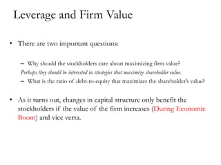 Leverage and Firm Value
• There are two important questions:
– Why should the stockholders care about maximizing firm value?
Perhaps they should be interested in strategies that maximize shareholder value.
– What is the ratio of debt-to-equity that maximizes the shareholder’s value?
• As it turns out, changes in capital structure only benefit the
stockholders if the value of the firm increases (During Economic
Boom) and vice versa.
 