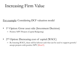 Increasing Firm Value
For example: Considering DCF valuation model
• 1st Option: Grow asset side (Investment Decision)
– Positive NPV Projects (Capital Budgeting)
• 2nd Option: Decreasing cost of capital (WACC)
– By lowering WACC, there will be leftover cash that can be used to support growth/
accept projects with positive NPV (How??)
 