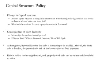 Capital Structure Policy
• Change in Capital structure
– A firm’s capital structure is really just a reflection of its borrowing policy e.g. decision like: should
we borrow a lot of money, or just a little?
– What is the best mix of debt and equity that maximize firm value?
• Consequences of such decision:
– Is it straight forward mechanical process?
– Effect of Tax/ Different Economic Scenario/ Firms’ Life Cycle
• At first glance, it probably seems that debt is something to be avoided. After all, the more
debt a firm has, the greater is the risk of bankruptcy (due to fixed payment).
• Debt is really a double-edged sword, and, properly used, debt can be enormously beneficial
to a firm.
 