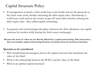 Capital Structure Policy
• If management so desire, a firm could issue some bonds and use the proceeds to
buy back some stock, thereby increasing the debt–equity ratio. Alternatively, it
could issue stock and use the money to pay off some debt, thereby reducing the
debt–equity ratio. Also, called capital restructurings.
• In general, such restructurings take place whenever the firm substitutes one capital
structure for another while leaving the firm’s assets unchanged.
Because the assets of a firm are not directly affected by a capital restructuring, This means that a
firm can consider capital restructuring decisions in isolation from its investment decisions.
Question to be considered:
• Why should financial managers choose the capital structure that maximizes the
value of the firm?
• What is the relationship between the WACC and the value of the firm?
• What is an optimal capital structure?
 