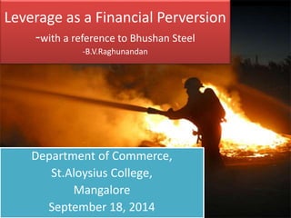 Leverage as a Financial Perversion 
-with a reference to Bhushan Steel 
-B.V.Raghunandan 
Department of Commerce, 
St.Aloysius College, 
Mangalore 
September 18, 2014 
 