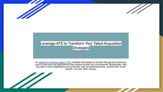 Leverage ATS to Transform Your Talent Acquisition
Strategies
An applicant tracking system (ATS) enables businesses to browse through the enormous
pool of resumes and applications they receive quickly and conveniently. Additionally, they
are able to track applications and post their own job advertisements, submit them to job
boards, and use other venues.
 