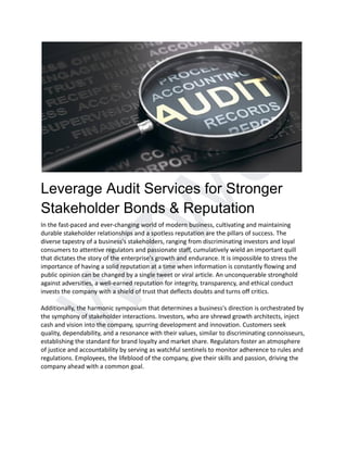 W
Z
W
U
Leverage Audit Services for Stronger
Stakeholder Bonds & Reputation
In the fast-paced and ever-changing world of modern business, cultivating and maintaining
durable stakeholder relationships and a spotless reputation are the pillars of success. The
diverse tapestry of a business's stakeholders, ranging from discriminating investors and loyal
consumers to attentive regulators and passionate staff, cumulatively wield an important quill
that dictates the story of the enterprise's growth and endurance. It is impossible to stress the
importance of having a solid reputation at a time when information is constantly flowing and
public opinion can be changed by a single tweet or viral article. An unconquerable stronghold
against adversities, a well-earned reputation for integrity, transparency, and ethical conduct
invests the company with a shield of trust that deflects doubts and turns off critics.
Additionally, the harmonic symposium that determines a business's direction is orchestrated by
the symphony of stakeholder interactions. Investors, who are shrewd growth architects, inject
cash and vision into the company, spurring development and innovation. Customers seek
quality, dependability, and a resonance with their values, similar to discriminating connoisseurs,
establishing the standard for brand loyalty and market share. Regulators foster an atmosphere
of justice and accountability by serving as watchful sentinels to monitor adherence to rules and
regulations. Employees, the lifeblood of the company, give their skills and passion, driving the
company ahead with a common goal.
 