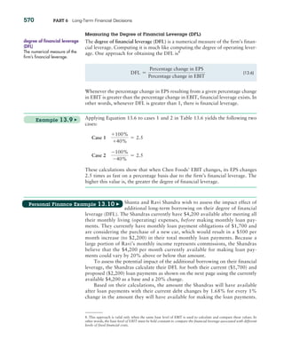 570 PART 6 Long-Term Financial Decisions
Measuring the degree of Financial Leverage (dFL)
The degree of financial leverage (DFL) is a numerical measure of the firm’s finan-
cial leverage. Computing it is much like computing the degree of operating lever-
age. One approach for obtaining the DFL is8
8. This approach is valid only when the same base level of EBIT is used to calculate and compare these values. In
other words, the base level of EBIT must be held constant to compare the financial leverage associated with different
levels of fixed financial costs.
degree of financial leverage
(DFL)
The numerical measure of the
firm’s financial leverage.
DFL =
Percentage change in EPS
Percentage change in EBIT
(13.6)
Whenever the percentage change in EPS resulting from a given percentage change
in EBIT is greater than the percentage change in EBIT, financial leverage exists. In
other words, whenever DFL is greater than 1, there is financial leverage.
Applying Equation 13.6 to cases 1 and 2 in Table 13.6 yields the following two
cases:
Case 1
+100,
+40,
= 2.5
Case 2
-100,
-40,
= 2.5
These calculations show that when Chen Foods’ EBIT changes, its EPS changes
2.5 times as fast on a percentage basis due to the firm’s financial leverage. The
higher this value is, the greater the degree of financial leverage.
Shanta and Ravi Shandra wish to assess the impact effect of
additional long-term borrowing on their degree of financial
leverage (DFL). The Shandras currently have $4,200 available after meeting all
their monthly living (operating) expenses, before making monthly loan pay-
ments. They currently have monthly loan payment obligations of $1,700 and
are considering the purchase of a new car, which would result in a $500 per
month increase (to $2,200) in their total monthly loan payments. Because a
large portion of Ravi’s monthly income represents commissions, the Shandras
believe that the $4,200 per month currently available for making loan pay-
ments could vary by 20% above or below that amount.
To assess the potential impact of the additional borrowing on their financial
leverage, the Shandras calculate their DFL for both their current ($1,700) and
proposed ($2,200) loan payments as shown on the next page using the currently
available $4,200 as a base and a 20% change.
Based on their calculations, the amount the Shandras will have available
after loan payments with their current debt changes by 1.68% for every 1%
change in the amount they will have available for making the loan payments.
Example 13.9 ▶
Personal Finance Example 13.10 ▶
 