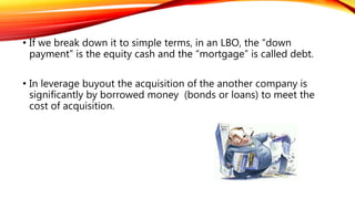 • If we break down it to simple terms, in an LBO, the “down
payment” is the equity cash and the “mortgage” is called debt.
• In leverage buyout the acquisition of the another company is
significantly by borrowed money (bonds or loans) to meet the
cost of acquisition.
 