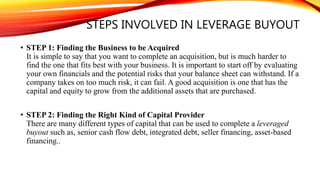 STEPS INVOLVED IN LEVERAGE BUYOUT
• STEP 1: Finding the Business to be Acquired
It is simple to say that you want to complete an acquisition, but is much harder to
find the one that fits best with your business. It is important to start off by evaluating
your own financials and the potential risks that your balance sheet can withstand. If a
company takes on too much risk, it can fail. A good acquisition is one that has the
capital and equity to grow from the additional assets that are purchased.
• STEP 2: Finding the Right Kind of Capital Provider
There are many different types of capital that can be used to complete a leveraged
buyout such as, senior cash flow debt, integrated debt, seller financing, asset-based
financing..
 