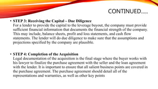 CONTINUED…..
• STEP 3: Receiving the Capital – Due Diligence
For a lender to provide the capital to the leverage buyout, the company must provide
sufficient financial information that documents the financial strength of the company.
This may include, balance sheets, profit and loss statements, and cash flow
statements. The lender will do due diligence to make sure that the assumptions and
projections specified by the company are plausible.
• STEP 4: Completion of the Acquisition
Legal documentation of the acquisition is the final stage where the buyer works with
his lawyer to finalize the purchase agreement with the seller and the loan agreement
with the lender. It is important to ensure that all salient business points are covered in
the purchase agreement. The purchase agreement should detail all of the
representations and warranties, as well as other key points
 