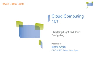 GRAHA + CITRA + DATA




                          Cloud Computing
                          101

                          Shedding Light on Cloud
                          Computing

               Cloud+IA   Presented by

                          Ismail Awab
                          CEO of PT. Graha Citra Data




WE SECURE YOUR DATA
 