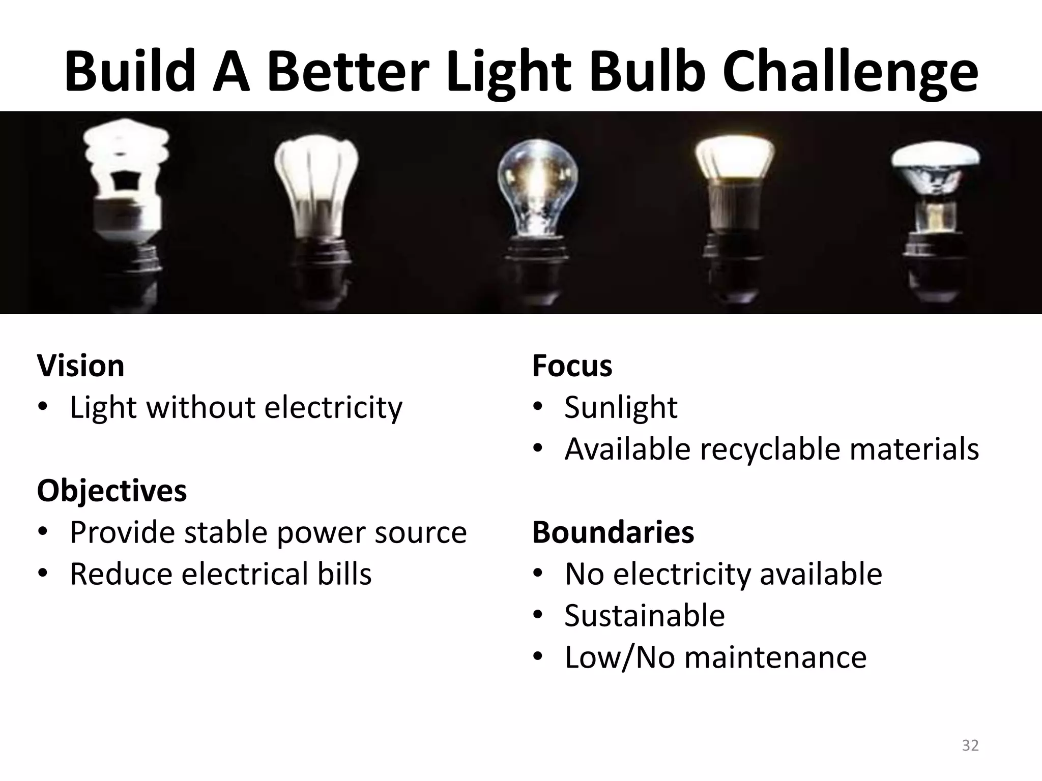 Build A Better Light Bulb Challenge 
Vision 
• Light without electricity 
Objectives 
• Provide stable power source 
• Reduce electrical bills 
Focus 
• Sunlight 
• Available recyclable materials 
32 
Boundaries 
• No electricity available 
• Sustainable 
• Low/No maintenance 
 