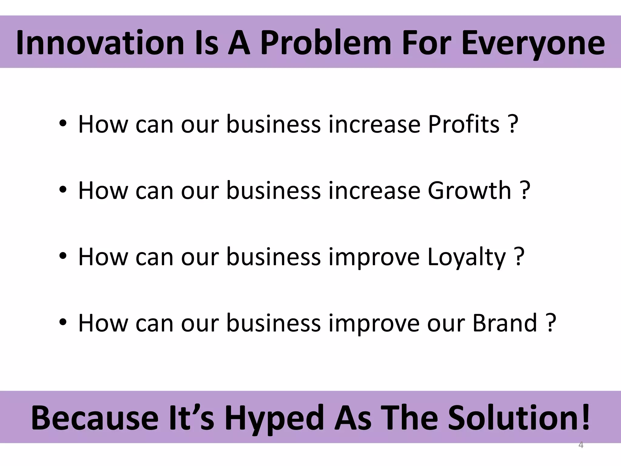 Innovation Is A Problem For Everyone 
• How can our business increase Profits ? 
• How can our business increase Growth ? 
Invention 
• How can our business improve Loyalty ? 
• How Entrepreneurship can our business improve Collaboration 
our Brand ? 
Because It’s Hyped As The Solution! 
4 
 